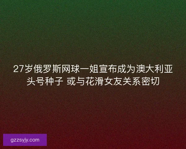 27岁俄罗斯网球一姐宣布成为澳大利亚头号种子 或与花滑女友关系密切