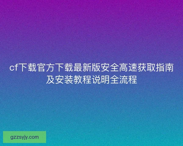 cf下载官方下载最新版安全高速获取指南及安装教程说明全流程