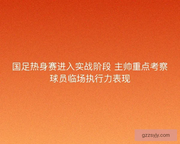 国足热身赛进入实战阶段 主帅重点考察球员临场执行力表现